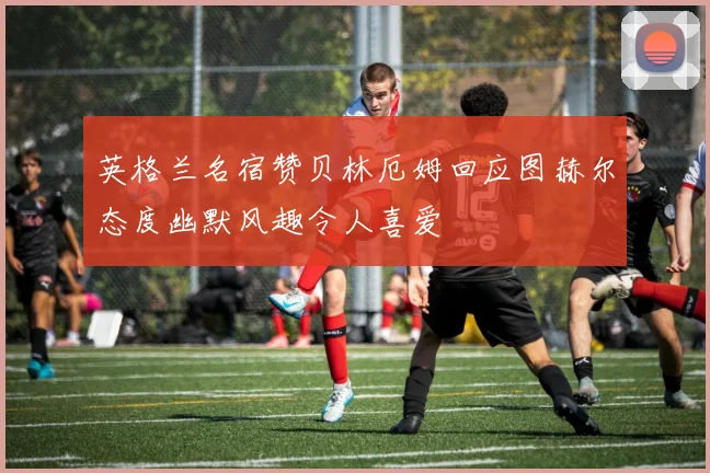 英格兰名宿赞贝林厄姆回应图赫尔态度幽默风趣令人喜爱