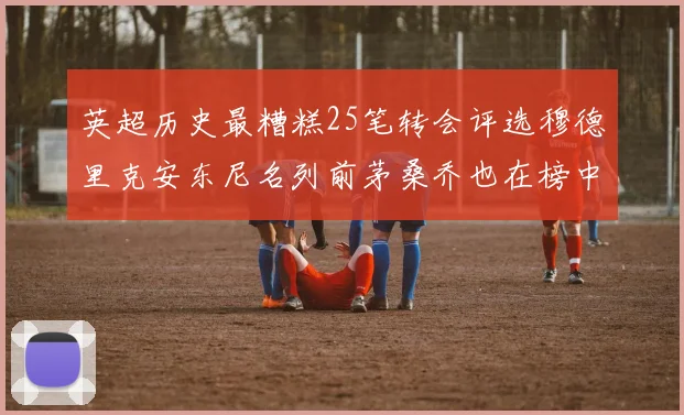 英超历史最糟糕25笔转会评选穆德里克安东尼名列前茅桑乔也在榜中