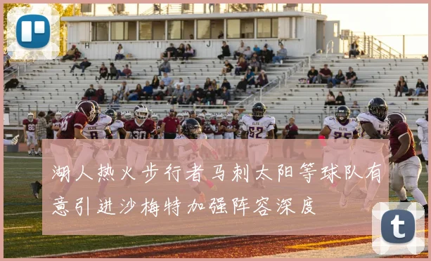 湖人热火步行者马刺太阳等球队有意引进沙梅特加强阵容深度