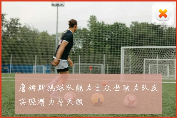 詹姆斯挑球队能力出众也助力队友实现潜力与天赋