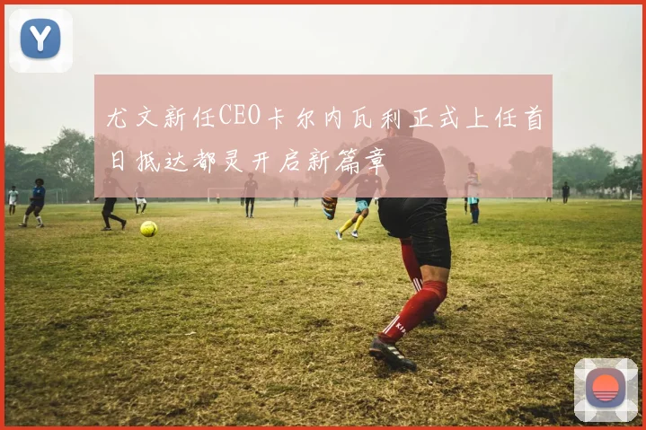尤文新任CEO卡尔内瓦利正式上任首日抵达都灵开启新篇章