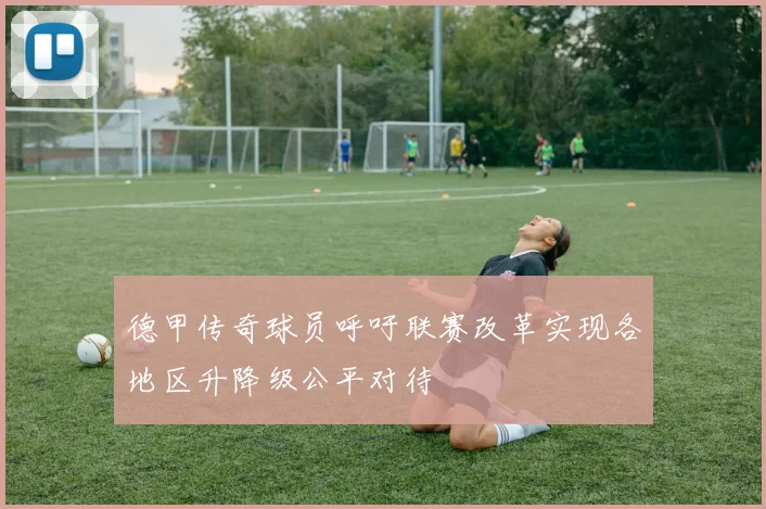 德甲传奇球员呼吁联赛改革实现各地区升降级公平对待