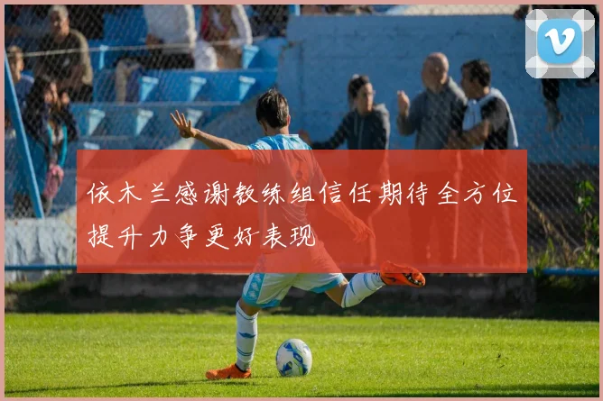 依木兰感谢教练组信任期待全方位提升力争更好表现
