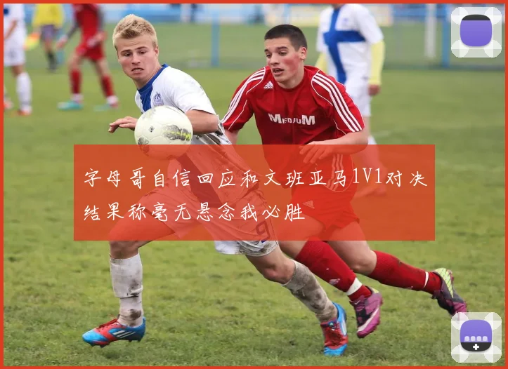 字母哥自信回应和文班亚马1V1对决结果称毫无悬念我必胜