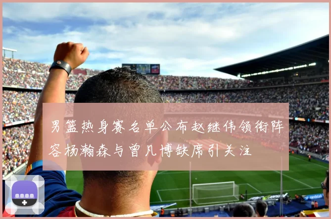 男篮热身赛名单公布赵继伟领衔阵容杨瀚森与曾凡博缺席引关注