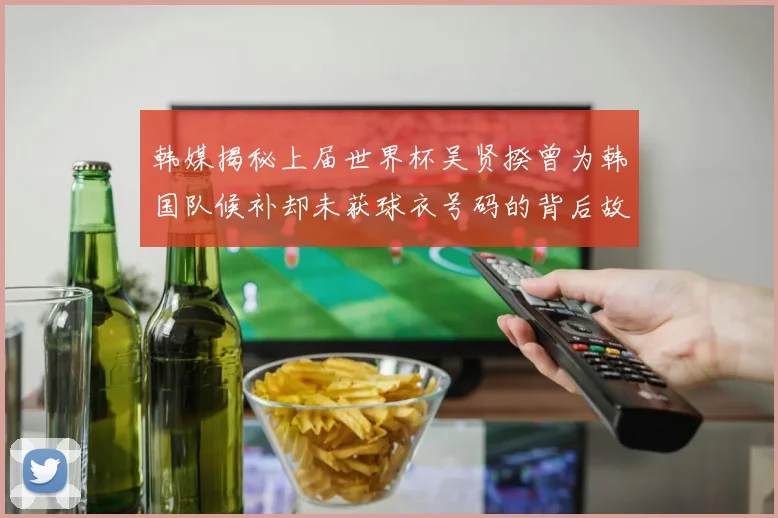 韩媒揭秘上届世界杯吴贤揆曾为韩国队候补却未获球衣号码的背后故事