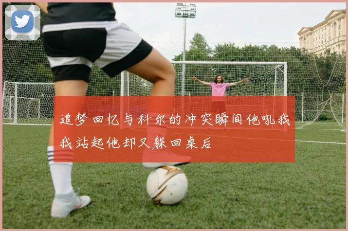 追梦回忆与科尔的冲突瞬间他吼我我站起他却又躲回桌后