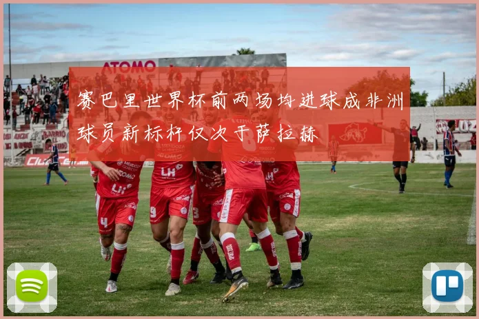 赛巴里世界杯前两场均进球成非洲球员新标杆仅次于萨拉赫