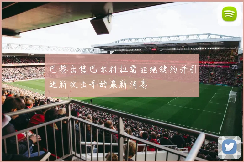 巴黎出售巴尔科拉需拒绝续约并引进新攻击手的最新消息