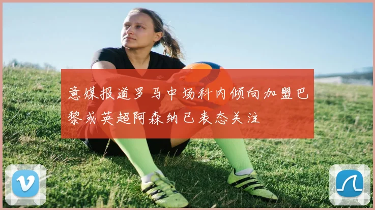 意媒报道罗马中场科内倾向加盟巴黎或英超阿森纳已表态关注