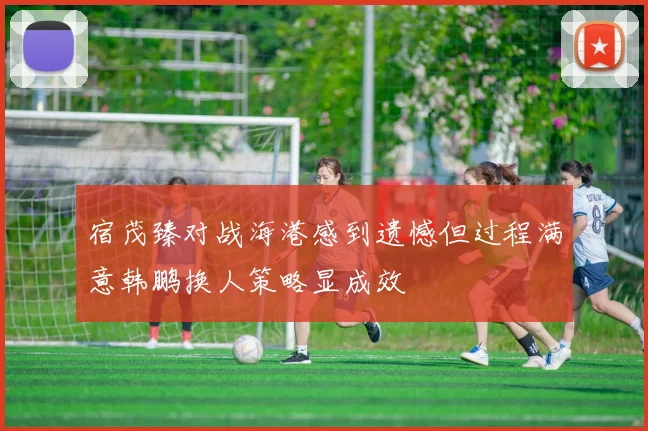 宿茂臻对战海港感到遗憾但过程满意韩鹏换人策略显成效