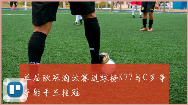 单届欧冠淘汰赛进球榜K77与C罗争夺射手王桂冠