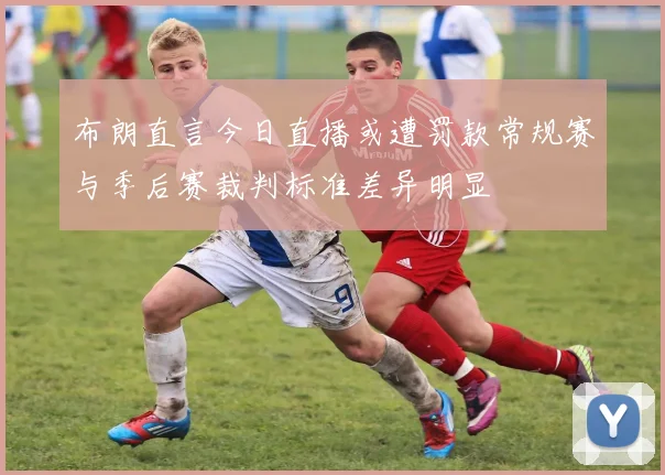 布朗直言今日直播或遭罚款常规赛与季后赛裁判标准差异明显