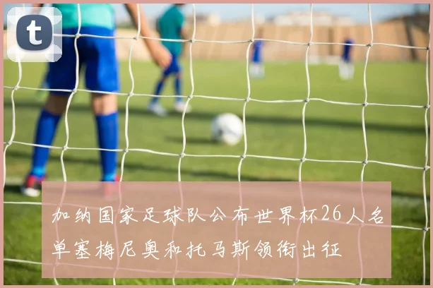 加纳国家足球队公布世界杯26人名单塞梅尼奥和托马斯领衔出征