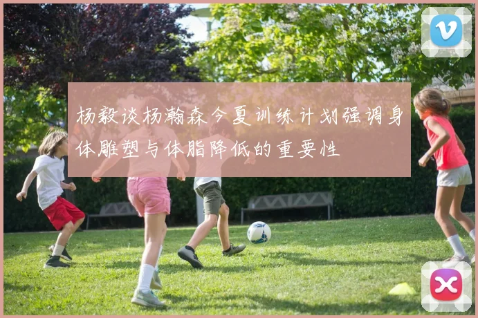 杨毅谈杨瀚森今夏训练计划强调身体雕塑与体脂降低的重要性