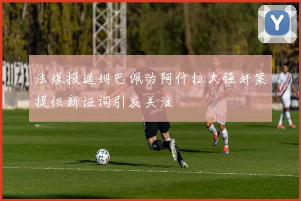 法媒报道姆巴佩为阿什拉夫强奸案提供新证词引发关注