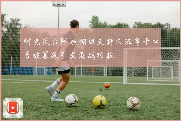 耐克反击阿迪嘲讽支持文班华子口号被篡改引发商战对抗