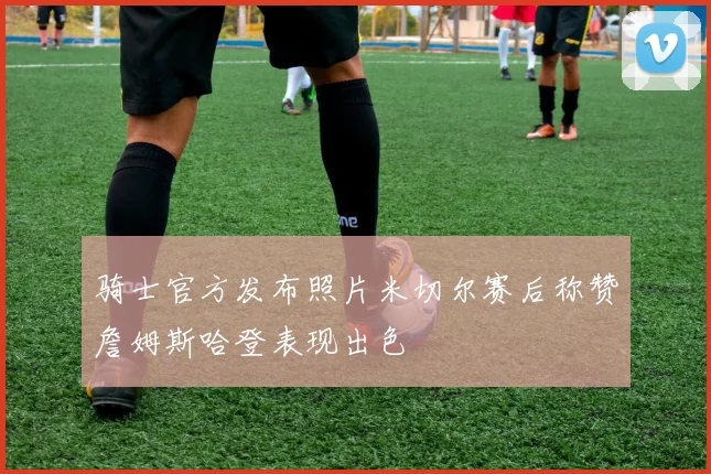 骑士官方发布照片米切尔赛后称赞詹姆斯哈登表现出色